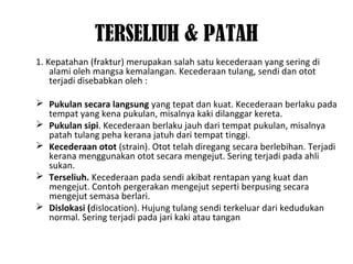 TERSELIUH & PATAH
1. Kepatahan (fraktur) merupakan salah satu kecederaan yang sering di
alami oleh mangsa kemalangan. Kecederaan tulang, sendi dan otot
terjadi disebabkan oleh :
 Pukulan secara langsung yang tepat dan kuat. Kecederaan berlaku pada
tempat yang kena pukulan, misalnya kaki dilanggar kereta.
 Pukulan sipi. Kecederaan berlaku jauh dari tempat pukulan, misalnya
patah tulang peha kerana jatuh dari tempat tinggi.
 Kecederaan otot (strain). Otot telah diregang secara berlebihan. Terjadi
kerana menggunakan otot secara mengejut. Sering terjadi pada ahli
sukan.
 Terseliuh. Kecederaan pada sendi akibat rentapan yang kuat dan
mengejut. Contoh pergerakan mengejut seperti berpusing secara
mengejut semasa berlari.
 Dislokasi (dislocation). Hujung tulang sendi terkeluar dari kedudukan
normal. Sering terjadi pada jari kaki atau tangan
 