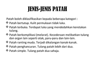 JENIS-JENIS PATAH
Patah boleh diklasifikasikan kepada beberapa kategori :
 Patah bertutup. Kulit permukaan tidak luka.
 Patah terbuka. Terdapat luka yang mendedahkan keretakan
tulang.
 Patah berkomplikasi (melarat). Kecederaan melibatkan tulang
dan organ lain seperti otak, paru-paru dan lain-lain.
 Patah ranting muda. Terjadi dikalangan kanak-kanak.
 Patah penghancuran. Tulang patah lebih dari dua.
 Patah simple. Tulang patah dua sahaja.
 
