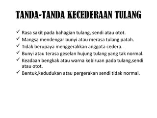 TANDA-TANDA KECEDERAAN TULANG
 Rasa sakit pada bahagian tulang, sendi atau otot.
 Mangsa mendengar bunyi atau merasa tulang patah.
 Tidak berupaya menggerakkan anggota cedera.
 Bunyi atau terasa geselan hujung tulang yang tak normal.
 Keadaan bengkak atau warna kebiruan pada tulang,sendi
atau otot.
 Bentuk,kedudukan atau pergerakan sendi tidak normal.
 