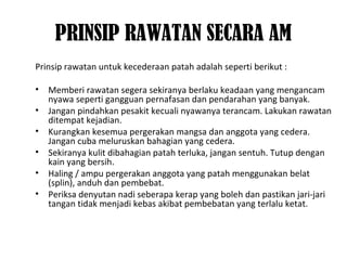 PRINSIP RAWATAN SECARA AM
Prinsip rawatan untuk kecederaan patah adalah seperti berikut :
• Memberi rawatan segera sekiranya berlaku keadaan yang mengancam
nyawa seperti gangguan pernafasan dan pendarahan yang banyak.
• Jangan pindahkan pesakit kecuali nyawanya terancam. Lakukan rawatan
ditempat kejadian.
• Kurangkan kesemua pergerakan mangsa dan anggota yang cedera.
Jangan cuba meluruskan bahagian yang cedera.
• Sekiranya kulit dibahagian patah terluka, jangan sentuh. Tutup dengan
kain yang bersih.
• Haling / ampu pergerakan anggota yang patah menggunakan belat
(splin), anduh dan pembebat.
• Periksa denyutan nadi seberapa kerap yang boleh dan pastikan jari-jari
tangan tidak menjadi kebas akibat pembebatan yang terlalu ketat.
 