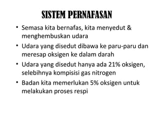 SISTEM PERNAFASAN
• Semasa kita bernafas, kita menyedut &
menghembuskan udara
• Udara yang disedut dibawa ke paru-paru dan
meresap oksigen ke dalam darah
• Udara yang disedut hanya ada 21% oksigen,
selebihnya kompisisi gas nitrogen
• Badan kita memerlukan 5% oksigen untuk
melakukan proses respi
 