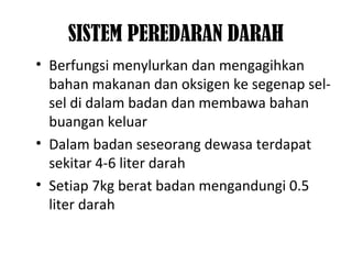 SISTEM PEREDARAN DARAH
• Berfungsi menylurkan dan mengagihkan
bahan makanan dan oksigen ke segenap sel-
sel di dalam badan dan membawa bahan
buangan keluar
• Dalam badan seseorang dewasa terdapat
sekitar 4-6 liter darah
• Setiap 7kg berat badan mengandungi 0.5
liter darah
 