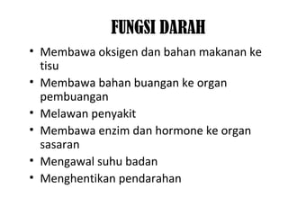 FUNGSI DARAH
• Membawa oksigen dan bahan makanan ke
tisu
• Membawa bahan buangan ke organ
pembuangan
• Melawan penyakit
• Membawa enzim dan hormone ke organ
sasaran
• Mengawal suhu badan
• Menghentikan pendarahan
 