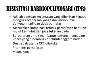 RESUSITASI KARDIOPULIMONARI (CPR)
• Adalah bantuan kecemasan yang diberikan kepada
mangsa kecederaan yang tidak mempunyai
denyutan nadi dan tidak bernafas
• Merupakan kombinasi terknik pernafasan bantuan
mulut ke mulut dan juga tekanan dada
• Berperanan untuk membantu jantung mengepam
udara yang dihembus ke seluruh anggota badan
• Dua sebab utama CPR dilakukan:
*terhenti pernafasan
*tiada nadi
 