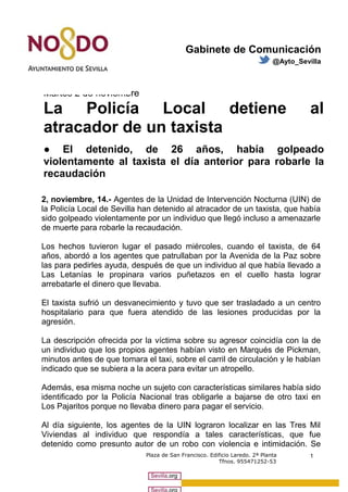 Gabinete de Comunicación 
@Ayto_Sevilla 
Martes 2 de noviembre 
La Policía Local detiene al 
atracador de un taxista 
● El detenido, de 26 años, había golpeado 
violentamente al taxista el día anterior para robarle la 
recaudación 
2, noviembre, 14.- Agentes de la Unidad de Intervención Nocturna (UIN) de 
la Policía Local de Sevilla han detenido al atracador de un taxista, que había 
sido golpeado violentamente por un individuo que llegó incluso a amenazarle 
de muerte para robarle la recaudación. 
Los hechos tuvieron lugar el pasado miércoles, cuando el taxista, de 64 
años, abordó a los agentes que patrullaban por la Avenida de la Paz sobre 
las para pedirles ayuda, después de que un individuo al que había llevado a 
Las Letanías le propinara varios puñetazos en el cuello hasta lograr 
arrebatarle el dinero que llevaba. 
El taxista sufrió un desvanecimiento y tuvo que ser trasladado a un centro 
hospitalario para que fuera atendido de las lesiones producidas por la 
agresión. 
La descripción ofrecida por la víctima sobre su agresor coincidía con la de 
un individuo que los propios agentes habían visto en Marqués de Pickman, 
minutos antes de que tomara el taxi, sobre el carril de circulación y le habían 
indicado que se subiera a la acera para evitar un atropello. 
Además, esa misma noche un sujeto con características similares había sido 
identificado por la Policía Nacional tras obligarle a bajarse de otro taxi en 
Los Pajaritos porque no llevaba dinero para pagar el servicio. 
Al día siguiente, los agentes de la UIN lograron localizar en las Tres Mil 
Viviendas al individuo que respondía a tales características, que fue 
detenido como presunto autor de un robo con violencia e intimidación. Se 
Plaza de San Francisco. Edificio Laredo. 2ª Planta 
Tfnos. 955471252-53 
1 
 