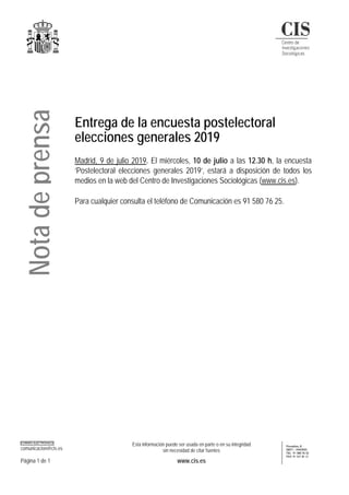 CORREO ELECTRÓNICO
comunicacion@cis.es
Esta información puede ser usada en parte o en su integridad
sin necesidad de citar fuentes
Montalbán, 8
28071 - MADRID
TEL: 91 580 76 25
FAX: 91 531 81 31
Página 1 de 1 www.cis.es
Entrega de la encuesta postelectoral
elecciones generales 2019
Madrid, 9 de julio 2019. El miércoles, 10 de julio a las 12.30 h, la encuesta
‘Postelectoral elecciones generales 2019’, estará a disposición de todos los
medios en la web del Centro de Investigaciones Sociológicas (www.cis.es).
Para cualquier consulta el teléfono de Comunicación es 91 580 76 25.
Notadeprensa
 