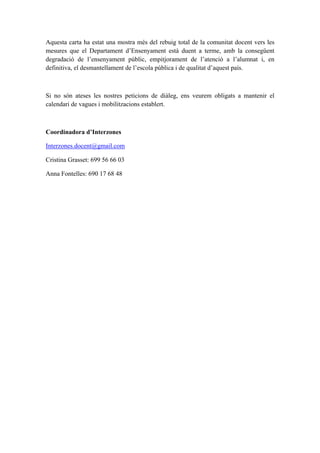 Aquesta carta ha estat una mostra més del rebuig total de la comunitat docent vers les
mesures que el Departament d’Ensenyament està duent a terme, amb la consegüent
degradació de l’ensenyament públic, empitjorament de l’atenció a l’alumnat i, en
definitiva, el desmantellament de l’escola pública i de qualitat d’aquest país.



Si no són ateses les nostres peticions de diàleg, ens veurem obligats a mantenir el
calendari de vagues i mobilitzacions establert.



Coordinadora d’Interzones

Interzones.docent@gmail.com

Cristina Grasset: 699 56 66 03

Anna Fontelles: 690 17 68 48
 