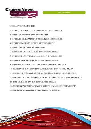 PRESS RELEASE




EXCELLENCE AWARDS 2010

1- BEST ENTERTAINMENT ON BOARD 2009: PULLMANTUR CRUISES

2 - BEST CREW ON BOARD 2009: HAPPY CRUISES

3 - BEST RIVER CRUISE AND RIVER TOURISM 2009: CROISIEUROPE

4 - BEST LUXURY CRUISE LINE 2009: SILVERSEA CRUISES

5 - BEST CRUISE SHIP 2009: MSC SPLENDIDA

6 - BEST CRUISE LINE FOR FAMILIES 2009: ROYAL CARIBBEAN

7 - BEST CRUISE LINE “PREMIUM” 2009: HOLLAND AMERICA LINE

8 - BEST ITINERARY 2009: COSTA CRUCEROS (Dubai-Emirates)

9 - BEST CORPORATIVE IMAGE AND MARKETING 2009: MSC CRUCEROS

10 - BEST SERVICE IN AN EMBARKING EUROPEAN PORT 2009: VENEZIA - MALTA

11 - BEST CRUISE COMPANY IN QUALITY / COST RELATION 2009: IBEROCRUCEROS

12 - BEST SERVICE IN AN EMBARKING SPANISH PORT 2009: BARCELONA - ISLAS BALEARES

13 - BEST CRUISE DESTINATION 2009: CROATIA - TURKEY

14 - BEST GROWING EXPECTATIONS FOR A CRUISE COMPANY: CELEBRITY CRUISES

15 - BEST INNOVATION ON BOARD: NORWEGIAN CRUISES LINE




                                www.cruisesnews.es
 