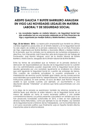 Comunicación Bufete Barrilero y Asociados 616 93 96 90
AEDIPE GALICIA Y BUFETE BARRILERO ANALIZAN
EN VIGO LAS NOVEDADES LEGALES EN MATERIA
LABORAL Y DE SEGURIDAD SOCIAL
 Las novedades legales en materia laboral y de Seguridad Social han
sido analizadas hoy en una jornada celebrada en el Club Financiero de
Vigo y organizada por Aedipe Galicia y Bufete Barrilero y Asociados.
Vigo, 23 de febrero 2016.- La repercusión empresarial que tendrán los últimos
cambios legislativos producidos en el ámbito laboral y en la Seguridad Social
ha sido objeto de análisis en la jornada celebrada hoy en el Club Financiero
de Vigo, organizada por Bufete Barrilero y Asociados (BByA) y Aedipe Galicia.
En la jornada, que ha contado con la asistencia de numerosos empresarios y
directivos, han intervenido José Casas Ron, jefe de la Inspección de Trabajo de
Pontevedra; José Ramón Mínguez, socio de la división laboral de Bufete
Barrilero y María García, abogada de la división laboral de Bufete Barrilero.
Entre los temas de actualidad que se trataron en la jornada destacó la
derivación de responsabilidad por deudas de la Seguridad Social; la cuestión
de si los administradores pueden responder ante la Seguridad Social de las
deudas generadas por una sociedad. Igualmente se analizaron los criterios
que está siguiendo la Seguridad Social en cuestión de embargo de bienes.
Otra cuestión de candente actualidad, la sucesión empresarial y la
interiorización de servicios suscitó también gran interés, por las consecuencias
socio laborales que puede tener la “desprivatización” de servicios por parte de
instituciones públicas. En este sentido, el socio de BByA José Ramón Mínguez
analizó lo que sucede cuando, por ejemplo, un ayuntamiento o una
diputación decide “interiorizar” un servicio que tenía subcontratado con una
empresa.
A lo largo de la jornada se examinaron también las reformas recientes en
distintas leyes que afectan al orden laboral y de la Seguridad Social, en el
marco de debate en torno al nuevo escenario político y una posible
contrarreforma laboral. Los juristas presentes coincidieron en señalar que no se
han producido novedades sustanciales en 2015, si bien se han publicado
diversos Textos Refundidos, como por ejemplo la Ley de Empleo, Ley General
de la Seguridad Social o Estatuto de los Trabajadores, con la incertidumbre de
si el nuevo escenario político que finalmente surja en España tendrá efectos
importantes sobre la reforma laboral.
 