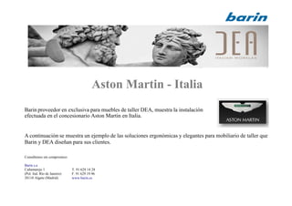 Aston Martin - Italia
Barin proveedor en exclusiva para muebles de taller DEA, muestra la instalación
efectuada en el concesionario Aston Martin en Italia.
A continuación se muestra un ejemplo de las soluciones ergonómicas y elegantes para mobiliario de taller que
Barin y DEA diseñan para sus clientes.
Consúltenos sin compromiso:
Barin s.a
Cañamarejo 1
(Pol. Ind. Río de Janeiro)
28110 Algete (Madrid)
T. 91 628 14 28
F. 91 629 19 96
www.barin.es
 