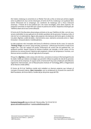 Així mateix, Catalunya es converteix en un Market Test Lab, un lloc on testar per primera vegada
entre la població els nous serveis dissenyats al Centre de R+D a Catalunya o en qualsevol altre
Centre d’Innovació de la companyia. Les condicions de Catalunya com a focus d’atracció
d’startups, i l’interès de la seva població per a les noves tecnologies, entre altres aspectes, fan
d’aquesta comunitat un espai idoni per a posar en pràctica els serveis i dispositius dissenyats per
Telefònica abans de la seva comercialització.
El Centre de R+D de Barcelona desenvolupa activitats en les que Telefónica és líder, com els nous
serveis multimèdia i la seva aplicació en els àmbits quotidians de les persones: l’empresa, la llar, el
món de l’oci o la telemedicina. Alguns dels projectes més destacats del Centre giren al voltant de
tres pilars: Big Data –anàlisi de dades-, Internet de les coses –elements connectats entre si- i Open
Innovation –innovació oberta i multidisciplinària-.
Un dels productes més innovadors del Centre fa referència a Internet de les coses. Es tracta de
Thinking Things, uns sensors “plug-and-play” (connectar i utilitzar) que funcionen a través d’una
targeta sim i que són capaços de proveir d’informació als usuaris des de qualsevol lloc i en
qualsevol moment. Aquest sistema té infinitat d’utilitats, per exemple, a la llar: avisar si hi ha
presència d’un estrany durant l’absència dels propietaris, sensors de temperatura i humitat, o en
diversos sectors econòmics, des de l’agricultura al transport.
Pel que fa a Big Data, un dels camps amb més futur, consisteix en extreure informació genèrica de
les dades mòbils per elaborar estratègies que permetin millorar la qualitat de vida de les persones
o els serveis de les empreses. En aquest sentit, el Centre de R+D ja està col·laborant amb diferents
organismes internacionals, com el Massachusetts Institute of Technology (MIT) o l’Organització
de les Nacions Unides (ONU).
El Centre de R+D de Telefònica també està treballant en diversos projectes que inclouen el
concepte d’innovació oberta, Open Innovation, com la col·laboració en el procés de creació d’El
Bulli Foundation, de Ferran Adrià, o l’anàlisi del joc del primer equip del FCB.
Contacte Interprofit: Ignacio Almirall / Mariona Alba. Tel. 93 467 02 32
ignacio.almirall@interprofit.es / mariona.alba@interprofit.es
Direcció de Comunicació Telefónica Cataluña Tel: 931234012/13
Plaça d’Ernest Lluch i Martín, 5 – planta 23 premsacatalunya@telefonica.es
08019 Barcelona http://www.telefonica.es/saladeprensa
 