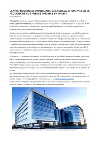 CENTRO COMERCIAL INMOBILIARIO ASESORA AL GRUPO VILT EN EL
ALQUILER DE SUS NUEVAS OFICINAS EN MADRID
22 de abril de 2014
El Grupo VILT, empresa europea de TIC especializada en Enterprise Content Management (ECM), ha confiado en
Centro Comercial Inmobiliario para implantación de sus nuevas oficinas en Madrid. La empresa ocupará más de 800
m2 del edificio que el Grupo Criber tiene en la Avenida de la Albufera de Madrid, un complejo que destaca por su
excelente ubicación y sus modernas instalaciones.
El edificio tiene una perfecta visibilidad desde la M-40 y fachada a la Aenida de la Albufera y a la calle Bruno Abundez.
Estos dos ejes de comunicación y su localización estratégica permitirán a la compañía una gran comunicación
institucional. Las nuevas oficinas de VILT se instalan en un edificio de última generación que dispone de varios accesos
tanto peatonales como de vehículos. El acceso peatonal desde la Avenida de la Albufera conduce a un espacio privado
a través de una zona pavimentada y separada del acceso de vehículos, que da acceso al núcleo de comunicaciones del
edificio. Los locales tanto de planta baja como plantas superiores son totalmente exteriores con fachada a la calle. El
edificio consta de un total de ocho plantas, denominadas sótano -2, sótano -1, baja, primera, segunda, tercera, cuarta,
quinta y bajo cubierta.
La misión de VILT es maximizar la eficiencia de las organizaciones de sus clientes, ofreciendo estrategias y soluciones
que les permitan fácilmente crear, capturar, gestionar, almacenar, transformar, personalizar y entregar contenidos y
documentos asociados a procesos organizativos, a cualquier usuario, en cualquier sitio y en cualquier momento.
VILT está formada por personas que desean ir más lejos, siempre buscando nuevas y mejores soluciones y servicios. El
importante esfuerzo en I+D -muy poco usual para una compañía de este tamaño- ha sido siempre una de las claves de
su éxito.
Con esta operación de asesoramiento, Centro Comercial Inmobiliario se posiciona como un referente también en
operaciones singulares, dentro de la nueva estrategia de negocio que CCI ha diseñado este año, captando carteras de
producto singular y ofreciendo su porfolio a través desu nueva web activos-singulares.cci10.com
Centro Comercial Inmobiliario está ultimando la apertura de su sede en Barcelona donde ya dispone de una importante
cartera de clientes. Dicha sede se ubicará en el Word Trade Center de Barcelona.
Edificio del Grupo Criber en la Avenida de la Albufera de Madrid, sede de las nuevas oficinas del Grupo VILT
 
