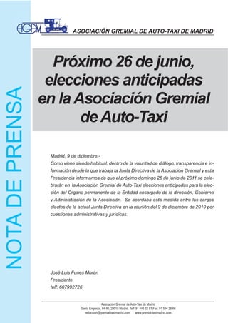ASOCIACIÓN GREMIAL DE AUTO-TAXI DE MADRID




  Próximo 26 de junio,
 elecciones anticipadas
en la Asociación Gremial
       de Auto-Taxi

 Madrid, 9 de diciembre.-
 Como viene siendo habitual, dentro de la voluntad de diálogo, transparencia e in-
 formación desde la que trabaja la Junta Directiva de la Asociación Gremial y esta
 Presidencia informamos de que el próximo domingo 26 de junio de 2011 se cele-
 brarán en la Asociación Gremial de Auto-Taxi elecciones anticipadas para la elec-
 ción del Órgano permanente de la Entidad encargado de la dirección, Gobierno
 y Administración de la Asociación. Se acordaba esta medida entre los cargos
 electos de la actual Junta Directiva en la reunión del 9 de diciembre de 2010 por
 cuestiones administrativas y jurídicas.




 José Luis Funes Morán
 Presidente
 telf: 607992726


                               Asociación Gremial de Auto-Taxi de Madrid
                Santa Engracia, 84-86. 28010 Madrid. Telf: 91 445 32 81.Fax: 91 594 28 66
                  redaccion@gremial-taximadrid.com         www.gremial-taximadrid.com
 