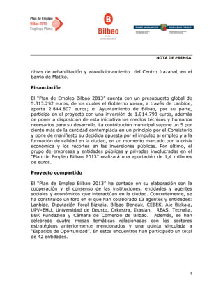 NOTA DE PRENSA


obras de rehabilitación y acondicionamiento del Centro Irazabal, en el
barrio de Matiko.

Financiación

El “Plan de Empleo Bilbao 2013” cuenta con un presupuesto global de
5.313.252 euros, de los cuales el Gobierno Vasco, a través de Lanbide,
aporta 2.844.807 euros; el Ayuntamiento de Bilbao, por su parte,
participa en el proyecto con una inversión de 1.014.798 euros, además
de poner a disposición de esta iniciativa los medios técnicos y humanos
necesarios para su desarrollo. La contribución municipal supone un 5 por
ciento más de la cantidad contemplada en un principio por el Consistorio
y pone de manifiesto su decidida apuesta por el impulso al empleo y a la
formación de calidad en la ciudad, en un momento marcado por la crisis
económica y los recortes en las inversiones públicas. Por último, el
grupo de empresas y entidades públicas y privadas involucradas en el
“Plan de Empleo Bilbao 2013” realizará una aportación de 1,4 millones
de euros.

Proyecto compartido

El “Plan de Empleo Bilbao 2013” ha contado en su elaboración con la
cooperación y el consenso de las instituciones, entidades y agentes
sociales y económicos que interactúan en la ciudad. Concretamente, se
ha constituido un foro en el que han colaborado 13 agentes y entidades:
Lanbide, Diputación Foral Bizkaia, Bilbao Dendak, CEBEK, Aje Bizkaia,
UPV–EHU, Universidad de Deusto, Orkestra, Ikaslan, REAS, Tecnalia,
BBK Fundazioa y Cámara de Comercio de Bilbao. Además, se han
celebrado cuatro mesas temáticas relacionadas con los sectores
estratégicos anteriormente mencionados y una quinta vinculada a
“Espacios de Oportunidad”. En estos encuentros han participado un total
de 42 entidades.




                                                                       4
 