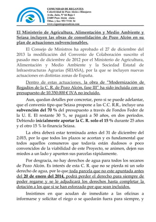 COMUNIDAD DE REGANTES
Colectividad de Pozo Alcón e Hinojares
Avda. Jaén, Nº 66 Bajo 1
23485 Pozo Alcón -JaénTlfno. y fax: 953 73 81 34
www.regantespozoalcon.com

El Ministerio de Agricultura, Alimentación y Medio Ambiente y
Seiasa incluyen las obras de consolidación de Pozo Alcón en su
plan de actuaciones subvencionables.
El Consejo de Ministros ha aprobado el 27 de diciembre del
2013 la modificación del Convenio de Colaboración suscrito el
pasado mes de diciembre de 2012 por el Ministerio de Agricultura,
Alimentación y Medio Ambiente y la Sociedad Estatal de
Infraestructuras Agrarias (SEIASA), por la que se incluyen nuevas
actuaciones en distintas zonas de España.
Dentro de estas actuaciones, la obra de “Modernización de
Regadíos de la C. R. de Pozo Alcón, fase III” ha sido incluida con un
presupuesto de 10.350.000 € IVA no incluido.
Aun, quedan detalles por concretar, pero si se puede adelantar,
que el convenio tipo que Seiasa propone a las C.C. R.R., incluye una
subvención del 70 % del presupuesto a través de Fondos Feder de
la U. E. El restante 30 %, se pagará a 50 años, en dos periodos.
Debiendo inicialmente aportar la C. R. solo el 15 % durante 25 años
y el otro 15 % lo financia Seiasa.
La obra deberá estar terminada antes del 31 de diciembre del
2.015, por lo que todos los plazos se acortan y es fundamental que
todos aquellos comuneros que todavía están dudosos o poco
convencidos de la viabilidad de este Proyecto, se animen, dejen sus
miedos a un lado y apunten sus parcelas rápidamente.
Por desgracia, no hay derechos de agua para todos los secanos
de Pozo Alcón. Es interés de esta C. R. que no se pierda ni un solo
derecho de agua, por lo que toda parcela que no este apuntada antes
del 20 de enero del 2014, podrá perder el derecho para siempre de
poder regarse y se le adjudicará los derechos hasta completar la
dotación a los que si se han esforzado por que sean incluidos.
Insistimos en que acudan de inmediato a las oficinas a
informarse y solicitar el riego o se quedarán fuera para siempre, y

 