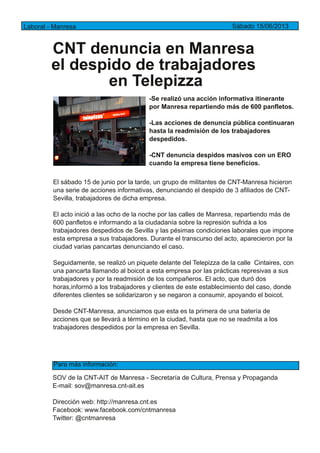 CNT denuncia en Manresa
el despido de trabajadores
en Telepizza
Laboral ­ Manresa Sábado 15/06/2013
­Se realizó una acción informativa itinerante
por Manresa repartiendo más de 600 panfletos.
­Las acciones de denuncia pública continuaran
hasta la readmisión de los trabajadores
despedidos.
­CNT denuncia despidos masivos con un ERO
cuando la empresa tiene beneficios.
El sábado 15 de junio por la tarde, un grupo de militantes de CNT­Manresa hicieron
una serie de acciones informativas, denunciando el despido de 3 afiliados de CNT­
Sevilla, trabajadores de dicha empresa.
El acto inició a las ocho de la noche por las calles de Manresa, repartiendo más de
600 panfletos e informando a la ciudadanía sobre la represión sufrida a los
trabajadores despedidos de Sevilla y las pésimas condiciones laborales que impone
esta empresa a sus trabajadores. Durante el transcurso del acto, aparecieron por la
ciudad varias pancartas denunciando el caso.
Seguidamente, se realizó un piquete delante del Telepizza de la calle Cintaires, con
una pancarta llamando al boicot a esta empresa por las prácticas represivas a sus
trabajadores y por la readmisión de los compañeros. El acto, que duró dos
horas,informó a los trabajadores y clientes de este establecimiento del caso, donde
diferentes clientes se solidarizaron y se negaron a consumir, apoyando el boicot.
Desde CNT­Manresa, anunciamos que esta es la primera de una batería de
acciones que se llevará a término en la ciudad, hasta que no se readmita a los
trabajadores despedidos por la empresa en Sevilla.
SOV de la CNT­AIT de Manresa ­ Secretaría de Cultura, Prensa y Propaganda
E­mail: sov@manresa.cnt­ait.es
Dirección web: http://manresa.cnt.es
Facebook: www.facebook.com/cntmanresa
Twitter: @cntmanresa
Para más información:
 