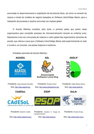 Acordo Atlántico


acumulada no desenvolvemento e explotación de tecnoloxías libres, así como na xeración de

riqueza a través de modelos de negocio baseados en Software Libre/Código Aberto, para a

realización de proxectos e accións conxuntas con impacto global.



       O Acordo Atlántico constitúe, polo tanto, a primeira pedra que poñen estas

organizacións para consolidar procesos de internacionalización durante os vindeiros anos.

Representa á súa vez unha proba de madurez e visión global das organizacións asinantes do

acordo, que reforza a auxe que o Software Libre/Código Aberto está experimentando en todo

o mundo e, en concreto, nos países hispanos e lusófonos.



       Entidades asinantes do Acordo Atlántico:

           AGASOL                                  ASL                              ASOLiF




Presidente: Jorge Vázquez González       Presidente: Ricardo Fritsch       Presidente: Pablo Gómez García
    Web: http://www.agasol.org        Web: http://www.softwarelivre.org/      Web: http://www.asolif.es


          CAdESoL                                 ESOP                               SoLAr




    Presidente: Daniel E. Coletti    Presidente: Gustavo A. Vouga de         Presidente: Horacio Arroyo
                                     Carvalho Homem

  Web: http://www.cadesol.org.ar          Web: http://www.esop.pt           Web: http://www.solar.org.ar




                                                                                                              2
 