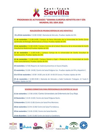 3
PROGRAMA DE ACTIVIDADES “SEMANA EUROPEA HEPATITIS-VIH Y DÍA
MUNDIAL DEL SIDA 2016
REALIZACIÓN DE PRUEBAS RÁPIDAS DE VIH/ HEPATITIS C
19 y 20 de noviembre / 12:00-19:00/ Alameda de Hércules. Pruebas rápidas de VIH.
21 de noviembre / 11:00-14:00 / Campus de Reina Mercedes de la Universidad de Sevilla (Zonas
ajardinadas de Biología, Matemáticas y Física). Pruebas rápidas de VIH.
22 de noviembre / 11:00-14:00 / Campus Ciencias de la Salud- Macarena de la Universidad de Sevilla
(Facultad de Medicina).Pruebas rápidas de VIH.
23 de noviembre / 11:00-14:00 / Campus Cartuja de la Universidad de Sevilla (Facultad de
Comunicación). Pruebas rápidas de VIH.
24 de noviembre / 11:00-14:00 / Campus Ramón y Cajal – Pirotecnia de la Universidad de Sevilla
(Patio Santa Bárbara). Pruebas rápidas de VIH.
24 noviembre / 17:00 /Reparto de material preventivo en Sauna Híspalis.
25 noviembre / 11:00 -14:00 / Centro de Salud Polígono Sur. Pruebas rápidas de VIH y Hepatitis C.
23 al 25 de noviembre / 10:00- 14:00 y de 16:30 -19:30 /El Cerezo. Pruebas rápidas de VIH.
29 de noviembre / 12:00-19:00 / Alameda de Hércules y Sede Fundación Triángulo, C/ Yuste 9.
Pruebas rápidas de VIH.
SESIONES FORMATIVAS PARA PROFESIONALES EN CENTROS DE SALUD
21 de noviembre / 17:00-19:00 / Centro Universitario de Enfermería de Cruz Roja.
22 Noviembre / 13:45-15:00 / Centro de Salud Polígono Norte.
23 Noviembre /13:45-15:00 /Centro de Salud Pino Montano.
28 de noviembre /13:45-15:00/ Centro de Salud Torreblanca.
29 de noviembre / 13:45-15:00 / Centro de Salud Alamillo.
13 de diciembre / 13:45-15:00/ Centro de Salud La Candelaria.
 