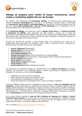 Para	más	información	pueden	contactar	con:	
Beatriz	Galea	.::.	info@econgressmalaga.es	
Málaga se prepara para recibir el mayor ecommerce, social
media y marketing digital del sur de Europa
Por séptimo año consecutivo llega eCongress Málaga, un referente para profesionales que
utilizan las nuevas tecnologías para la venta y el marketing, tratando todo lo relacionado
con ecommerce, social media y marketing digital. El éxito de las 6 primeras ediciones, por las
que han pasado 100 profesionales y más de 3.100 asistentes, lo ha consolidado como el
principal evento del sur de Europa en este ámbito.
El 7º eCongress Málaga, que se llevará a cabo el sábado 18 de mayo en el Palacio de Ferias
y Congresos de Málaga, está organizado por b&d eventos y cuenta con el apoyo del
Ayuntamiento de Málaga, caracterizado por ser punto de encuentro para profesionales o visitantes
que quieren estar a la última en el sector, además de seguir ampliando su formación académica a
través de los contenidos que brinda el evento.
Durante las sesiones de mañana y tarde tendrán lugar las conferencias por parte de los
profesionales más importantes del marketing, social media y ecommerce sobre innovaciones y
tendencias que marcarán el futuro del mudo digital:
• Luis M. Villanueva (Webpositer)
• Gemma Muñoz (El Arte de Medir)
• José Facchín (Webescuela)
• Lara Isabel Rodríguez (ESL)
• Ernesto Caccavale (Open2-China ecommerce y Ex Grupo Alibaba)
• Carolina González (EX CM la Policía / responsable de redes Presidencia del Gobierno)
• Marian Canalda (Socialmood)
• Javier Muiña (Ikea España)
• Daniel Moreno López (NH Hotels)
• Carlos Molina (Tidart)
• Juanma Ramírez (McCann Worldgroup España)
Las ponencias del eCongress Málaga se complementarán con talleres formativos de carácter
práctico, que permitirán a los asistentes adquirir nuevos conocimientos y aplicarlos de forma
inmediata. En concreto, se han previsto 4 talleres:
• Diagnóstico de éxito en entornos digitales
• Cómo optimizar los tiempos de carga de tu web
• Cómo gestionar la publicidad en tu web o blog
• Claves para potenciar tu publicidad online y crecer en Google y Facebook.
eCongress Málaga también ofrece la posibilidad de hacer negocio en área de exposición de las
empresas, donde encontrarás las compañías de referencia (Grupo Trevenque, ESESA, Nivel de
Calidad, Raiola Networks, The Moneytizer, Leolytics, Kschool, Unicaja Banco, PayPal, Promálaga,
PadInTheCity, RankingCoach, Idento, Tidart, Diputación de Málaga, Diario SUR, Turismo Andaluz,
Internalia Group…). Para fomentar la interacción y sinergias entre todos los asistentes se llevará a
cabo el Networking mientras disfrutan de la tradicional Cerveza Victoria.
En su última edición obtuvieron más de 29,5 millones de impactos en Twitter y fueron
Trending Topic nacional en un par de horas, así que tanto si eres pequeña o mediana empresa,
como si te apasiona el marketing digital y las nuevas fórmulas de negocio online ya puedes
registrarte para acudir a uno de los mayores eventos del año.
Info y entradas en http://www.econgressmalaga.es
 