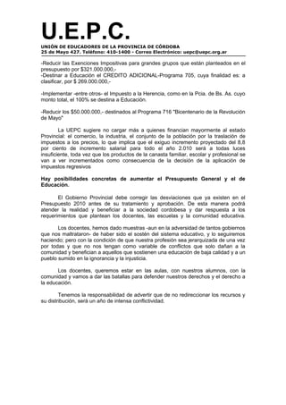U.E.P.C.
UNIÓN DE EDUCADORES DE LA PROVINCIA DE CÓRDOBA
25 de Mayo 427. Teléfono: 410-1400 - Correo Electrónico: uepc@uepc.org.ar

-Reducir las Exenciones Impositivas para grandes grupos que están planteados en el
presupuesto por $321.000.000,-
-Destinar a Educación el CREDITO ADICIONAL-Programa 705, cuya finalidad es: a
clasificar, por $ 269.000.000,-

-Implementar -entre otros- el Impuesto a la Herencia, como en la Pcia. de Bs. As. cuyo
monto total, el 100% se destina a Educación.

-Reducir los $50.000.000,- destinados al Programa 716 "Bicentenario de la Revolución
de Mayo"

        La UEPC sugiere no cargar más a quienes financian mayormente al estado
Provincial: el comercio, la industria, el conjunto de la población por la traslación de
impuestos a los precios, lo que implica que el exiguo incremento proyectado del 8,8
por ciento de incremento salarial para todo el año 2.010 será a todas luces
insuficiente, toda vez que los productos de la canasta familiar, escolar y profesional se
van a ver incrementados como consecuencia de la decisión de la aplicación de
impuestos regresivos

Hay posibilidades concretas de aumentar el Presupuesto General y el de
Educación.

       El Gobierno Provincial debe corregir las desviaciones que ya existen en el
Presupuesto 2010 antes de su tratamiento y aprobación. De esta manera podrá
atender la realidad y beneficiar a la sociedad cordobesa y dar respuesta a los
requerimientos que plantean los docentes, las escuelas y la comunidad educativa.

       Los docentes, hemos dado muestras -aun en la adversidad de tantos gobiernos
que nos maltrataron- de haber sido el sostén del sistema educativo, y lo seguiremos
haciendo; pero con la condición de que nuestra profesión sea jerarquizada de una vez
por todas y que no nos tengan como variable de conflictos que solo dañan a la
comunidad y benefician a aquellos que sostienen una educación de baja calidad y a un
pueblo sumido en la ignorancia y la injusticia.

       Los docentes, queremos estar en las aulas, con nuestros alumnos, con la
comunidad y vamos a dar las batallas para defender nuestros derechos y el derecho a
la educación.

        Tenemos la responsabilidad de advertir que de no redireccionar los recursos y
su distribución, será un año de intensa conflictividad.
 