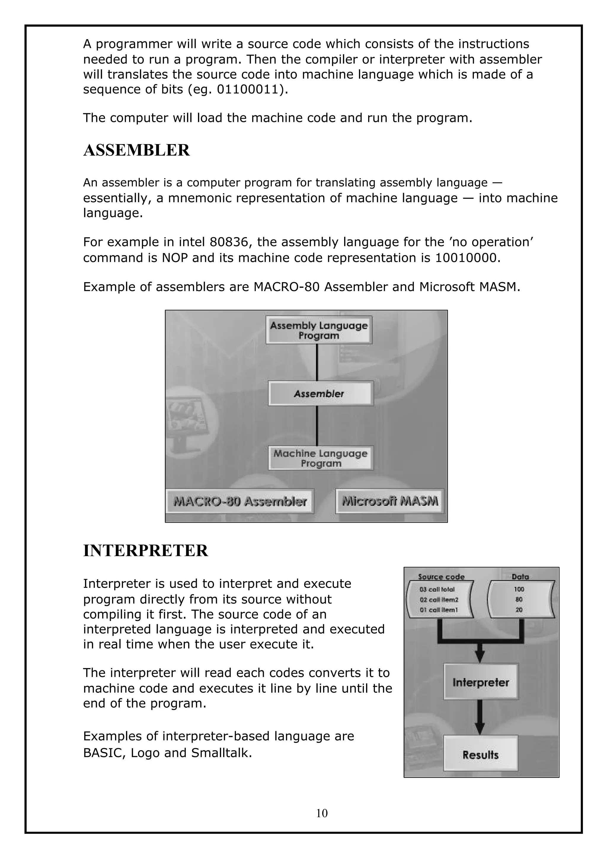 A programmer will write a source code which consists of the instructions
needed to run a program. Then the compiler or interpreter with assembler
will translates the source code into machine language which is made of a
sequence of bits (eg. 01100011).
The computer will load the machine code and run the program.
ASSEMBLER
An assembler is a computer program for translating assembly language —
essentially, a mnemonic representation of machine language — into machine
language.
For example in intel 80836, the assembly language for the ’no operation’
command is NOP and its machine code representation is 10010000.
Example of assemblers are MACRO-80 Assembler and Microsoft MASM.
INTERPRETER
Interpreter is used to interpret and execute
program directly from its source without
compiling it first. The source code of an
interpreted language is interpreted and executed
in real time when the user execute it.
The interpreter will read each codes converts it to
machine code and executes it line by line until the
end of the program.
Examples of interpreter-based language are
BASIC, Logo and Smalltalk.
10
 