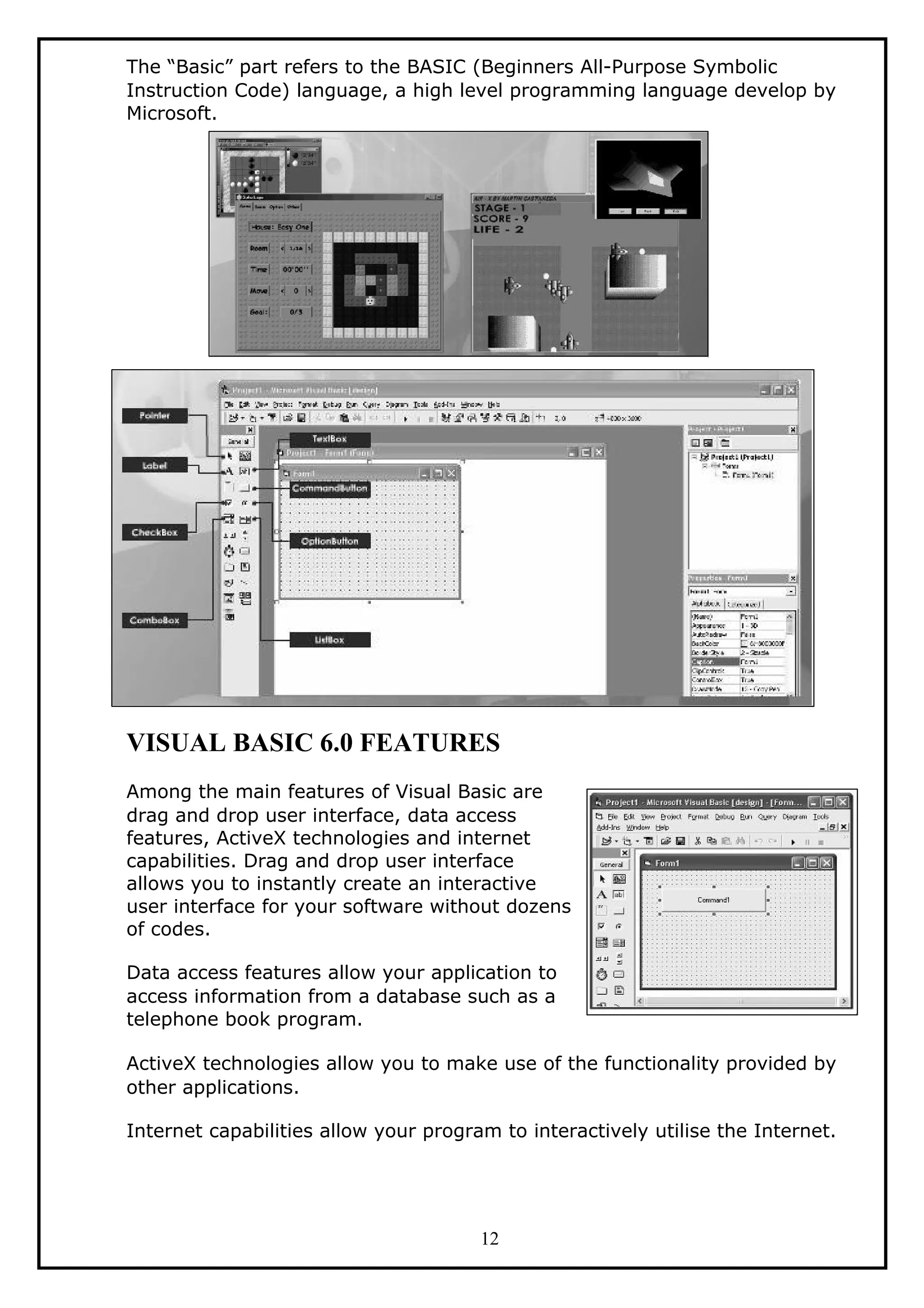 The “Basic” part refers to the BASIC (Beginners All-Purpose Symbolic
Instruction Code) language, a high level programming language develop by
Microsoft.
VISUAL BASIC 6.0 FEATURES
Among the main features of Visual Basic are
drag and drop user interface, data access
features, ActiveX technologies and internet
capabilities. Drag and drop user interface
allows you to instantly create an interactive
user interface for your software without dozens
of codes.
Data access features allow your application to
access information from a database such as a
telephone book program.
ActiveX technologies allow you to make use of the functionality provided by
other applications.
Internet capabilities allow your program to interactively utilise the Internet.
12
 