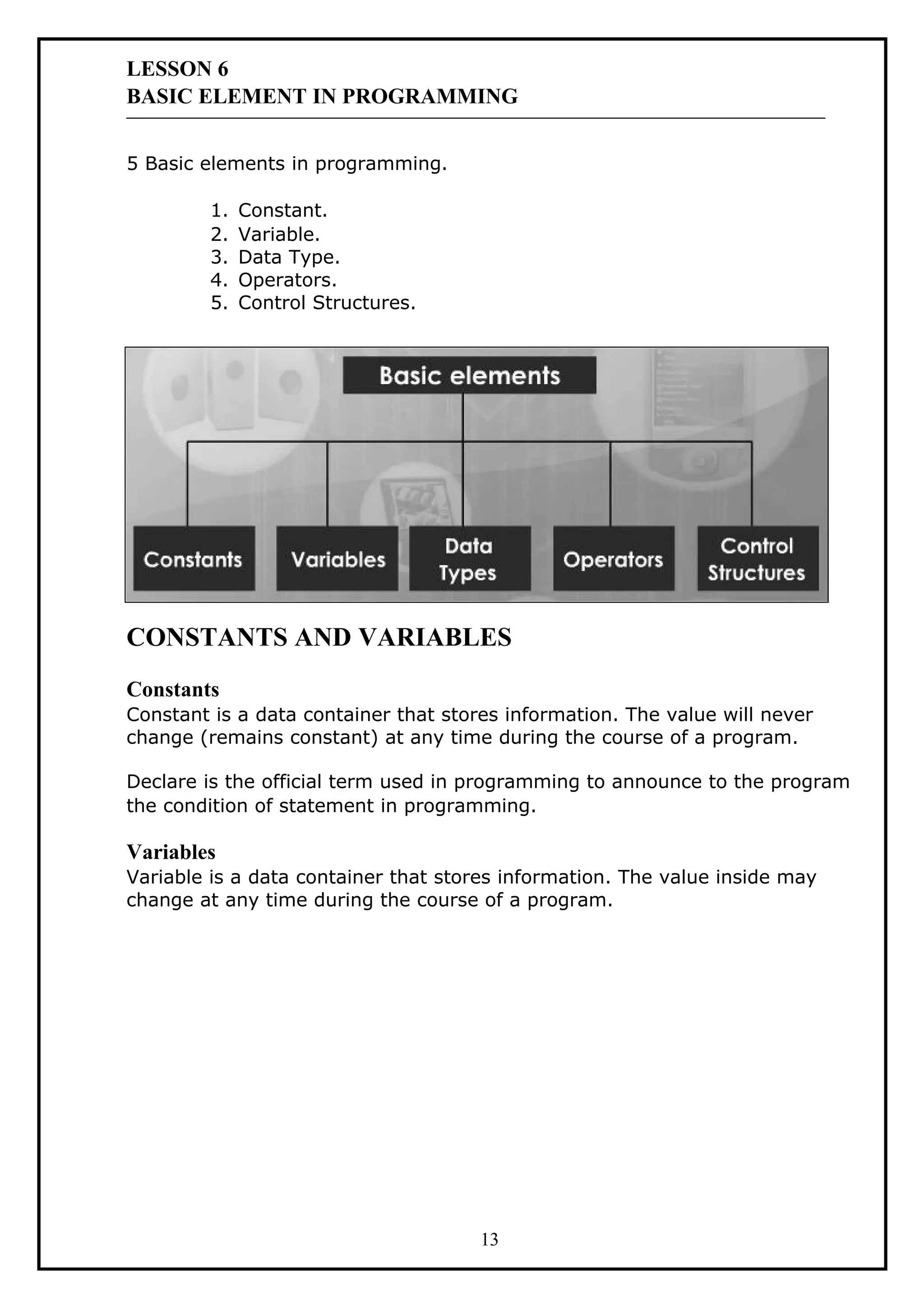 LESSON 6
BASIC ELEMENT IN PROGRAMMING
5 Basic elements in programming.
1. Constant.
2. Variable.
3. Data Type.
4. Operators.
5. Control Structures.
CONSTANTS AND VARIABLES
Constants
Constant is a data container that stores information. The value will never
change (remains constant) at any time during the course of a program.
Declare is the official term used in programming to announce to the program
the condition of statement in programming.
Variables
Variable is a data container that stores information. The value inside may
change at any time during the course of a program.
13
 