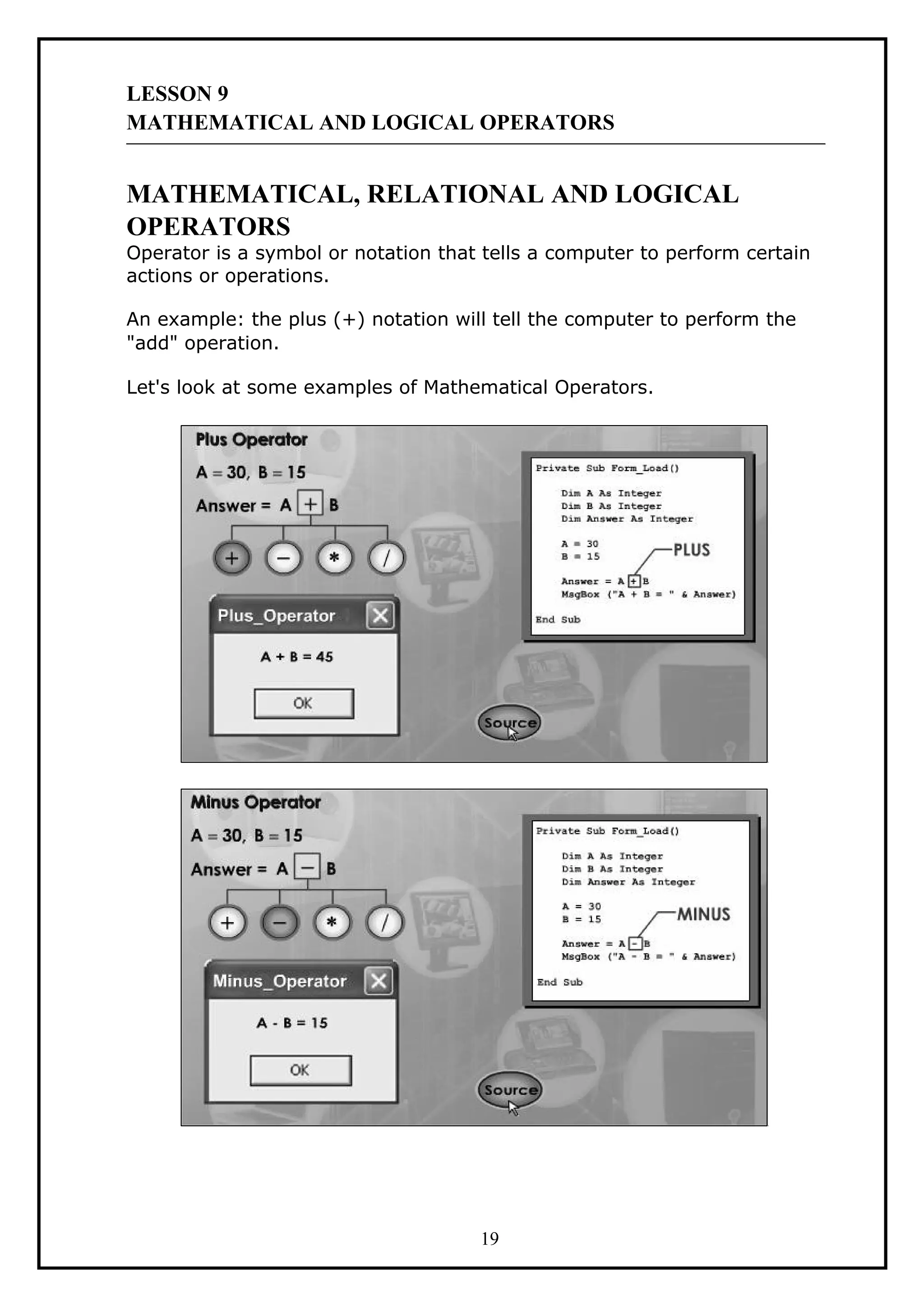 LESSON 9
MATHEMATICAL AND LOGICAL OPERATORS
MATHEMATICAL, RELATIONAL AND LOGICAL
OPERATORS
Operator is a symbol or notation that tells a computer to perform certain
actions or operations.
An example: the plus (+) notation will tell the computer to perform the
"add" operation.
Let's look at some examples of Mathematical Operators.
19
 