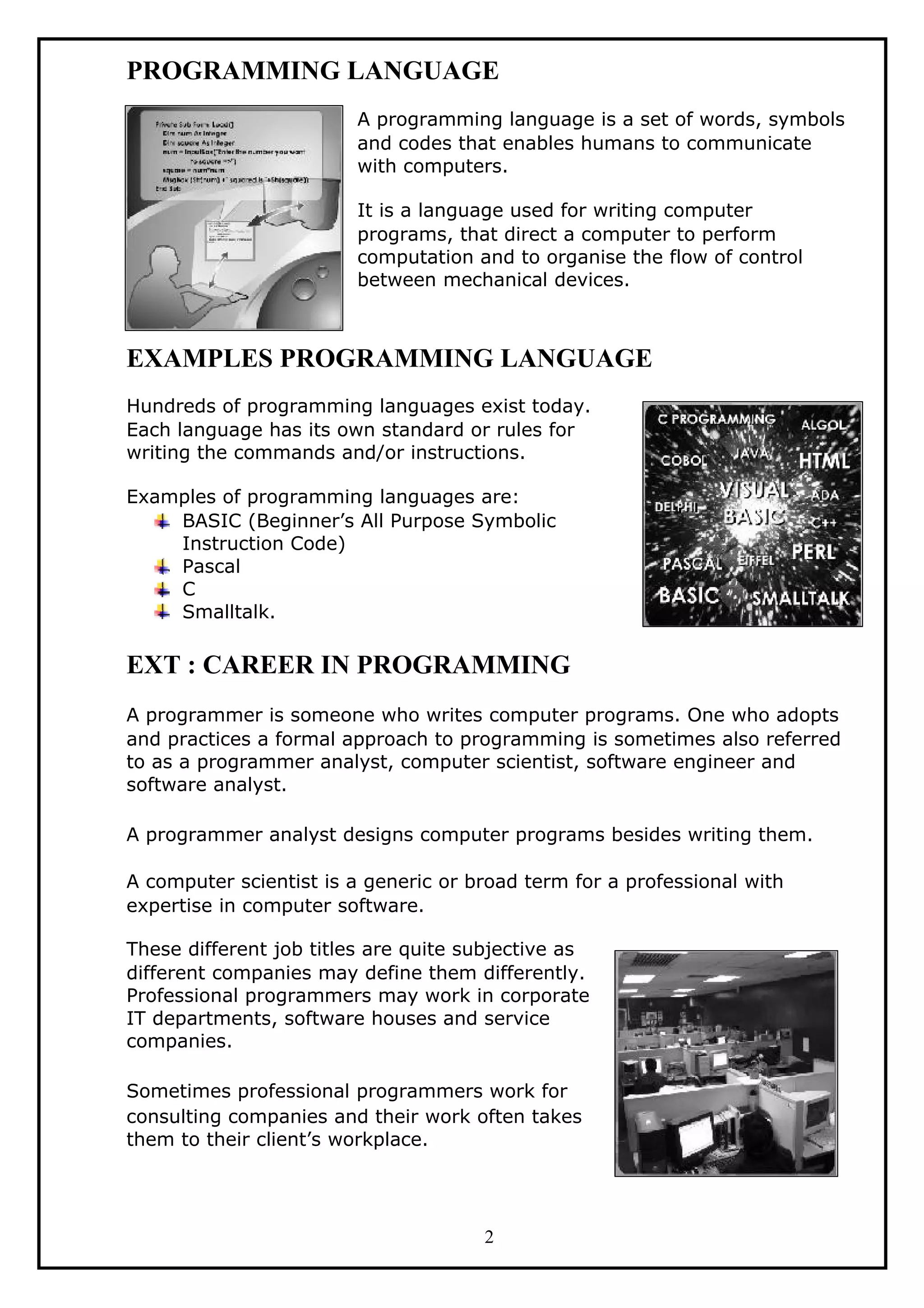PROGRAMMING LANGUAGE
A programming language is a set of words, symbols
and codes that enables humans to communicate
with computers.
It is a language used for writing computer
programs, that direct a computer to perform
computation and to organise the flow of control
between mechanical devices.
EXAMPLES PROGRAMMING LANGUAGE
Hundreds of programming languages exist today.
Each language has its own standard or rules for
writing the commands and/or instructions.
Examples of programming languages are:
BASIC (Beginner’s All Purpose Symbolic
Instruction Code)
Pascal
C
Smalltalk.
EXT : CAREER IN PROGRAMMING
A programmer is someone who writes computer programs. One who adopts
and practices a formal approach to programming is sometimes also referred
to as a programmer analyst, computer scientist, software engineer and
software analyst.
A programmer analyst designs computer programs besides writing them.
A computer scientist is a generic or broad term for a professional with
expertise in computer software.
These different job titles are quite subjective as
different companies may define them differently.
Professional programmers may work in corporate
IT departments, software houses and service
companies.
Sometimes professional programmers work for
consulting companies and their work often takes
them to their client’s workplace.
2
 