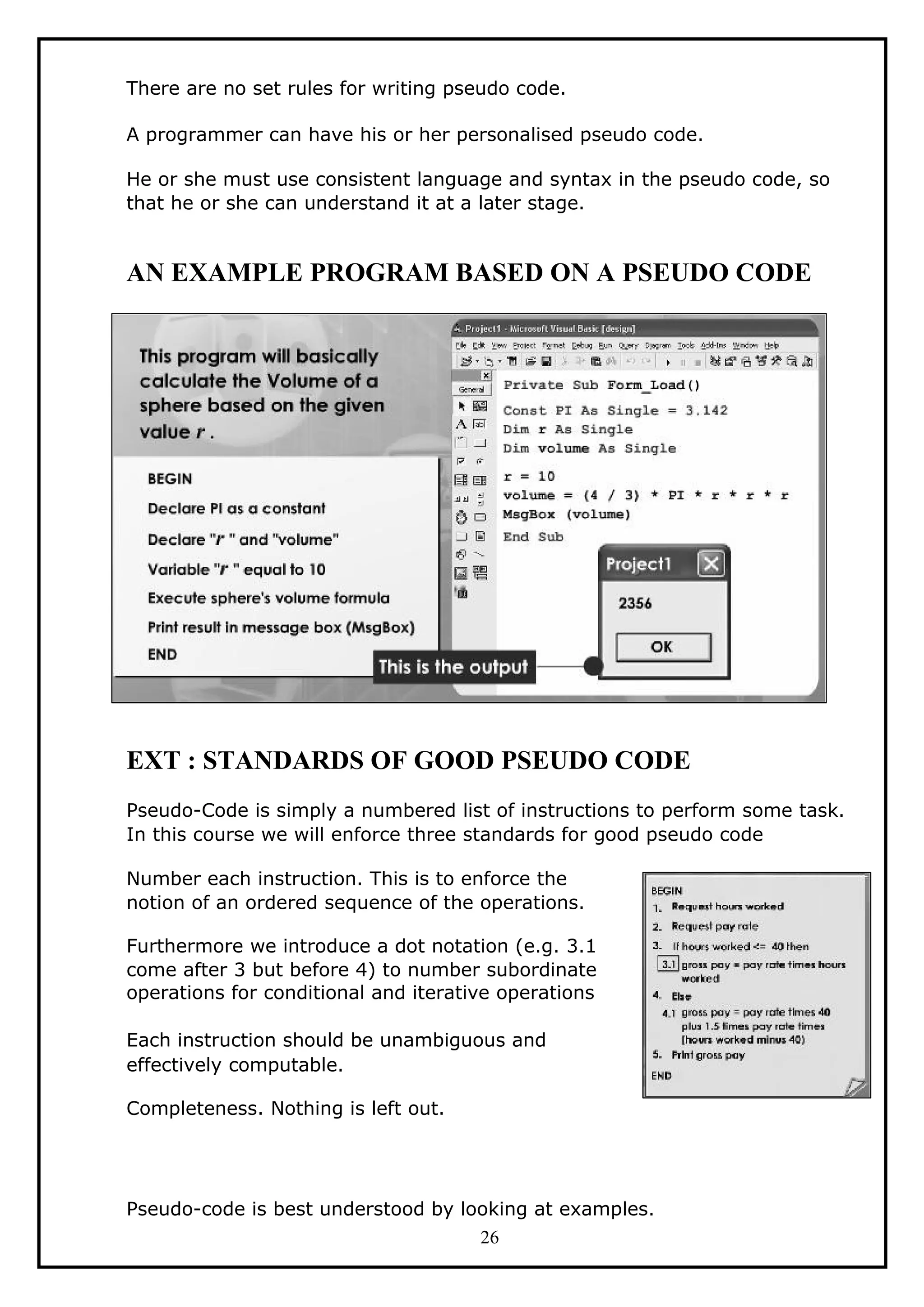 There are no set rules for writing pseudo code.
A programmer can have his or her personalised pseudo code.
He or she must use consistent language and syntax in the pseudo code, so
that he or she can understand it at a later stage.
AN EXAMPLE PROGRAM BASED ON A PSEUDO CODE
EXT : STANDARDS OF GOOD PSEUDO CODE
Pseudo-Code is simply a numbered list of instructions to perform some task.
In this course we will enforce three standards for good pseudo code
Number each instruction. This is to enforce the
notion of an ordered sequence of the operations.
Furthermore we introduce a dot notation (e.g. 3.1
come after 3 but before 4) to number subordinate
operations for conditional and iterative operations
Each instruction should be unambiguous and
effectively computable.
Completeness. Nothing is left out.
Pseudo-code is best understood by looking at examples.
26
 