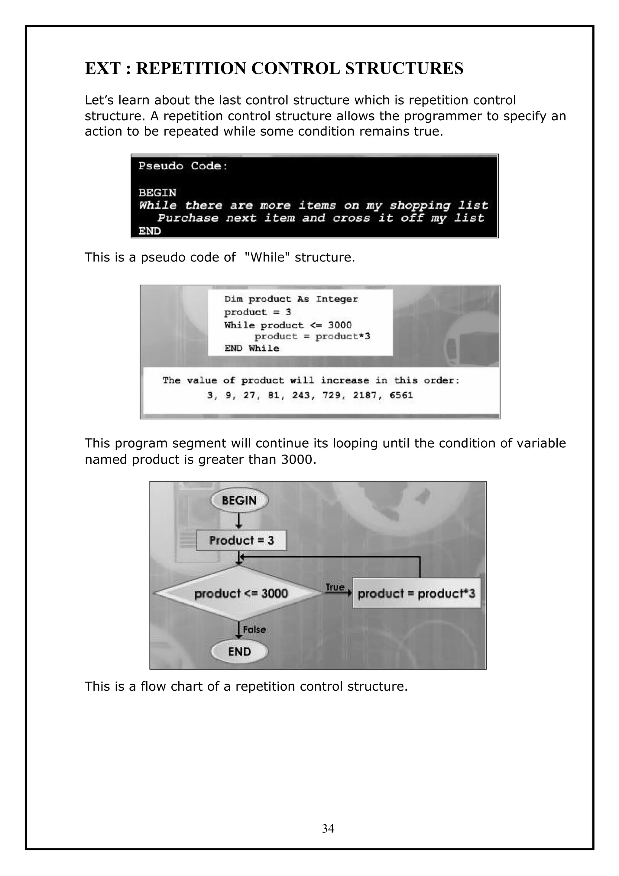 EXT : REPETITION CONTROL STRUCTURES
Let’s learn about the last control structure which is repetition control
structure. A repetition control structure allows the programmer to specify an
action to be repeated while some condition remains true.
This is a pseudo code of "While" structure.
This program segment will continue its looping until the condition of variable
named product is greater than 3000.
This is a flow chart of a repetition control structure.
34
 
