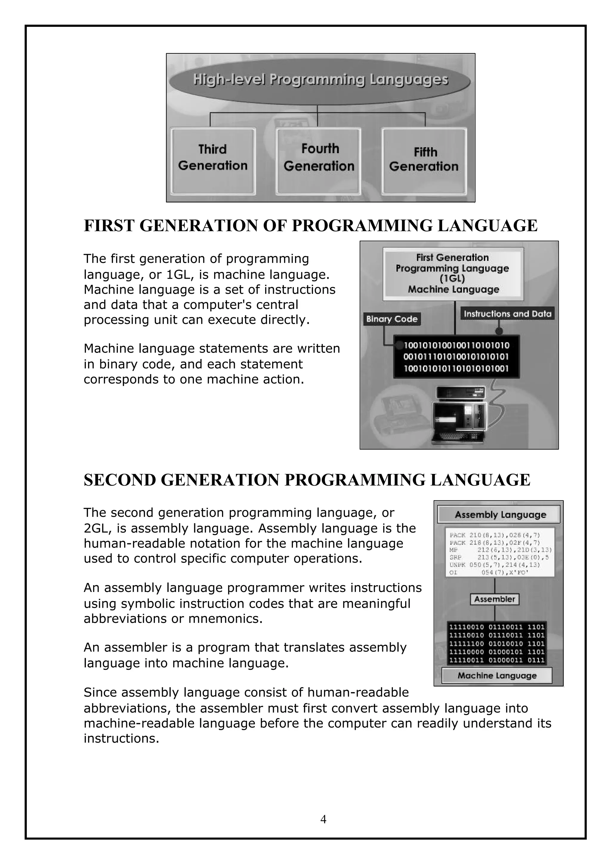 FIRST GENERATION OF PROGRAMMING LANGUAGE
The first generation of programming
language, or 1GL, is machine language.
Machine language is a set of instructions
and data that a computer's central
processing unit can execute directly.
Machine language statements are written
in binary code, and each statement
corresponds to one machine action.
SECOND GENERATION PROGRAMMING LANGUAGE
The second generation programming language, or
2GL, is assembly language. Assembly language is the
human-readable notation for the machine language
used to control specific computer operations.
An assembly language programmer writes instructions
using symbolic instruction codes that are meaningful
abbreviations or mnemonics.
An assembler is a program that translates assembly
language into machine language.
Since assembly language consist of human-readable
abbreviations, the assembler must first convert assembly language into
machine-readable language before the computer can readily understand its
instructions.
4
 