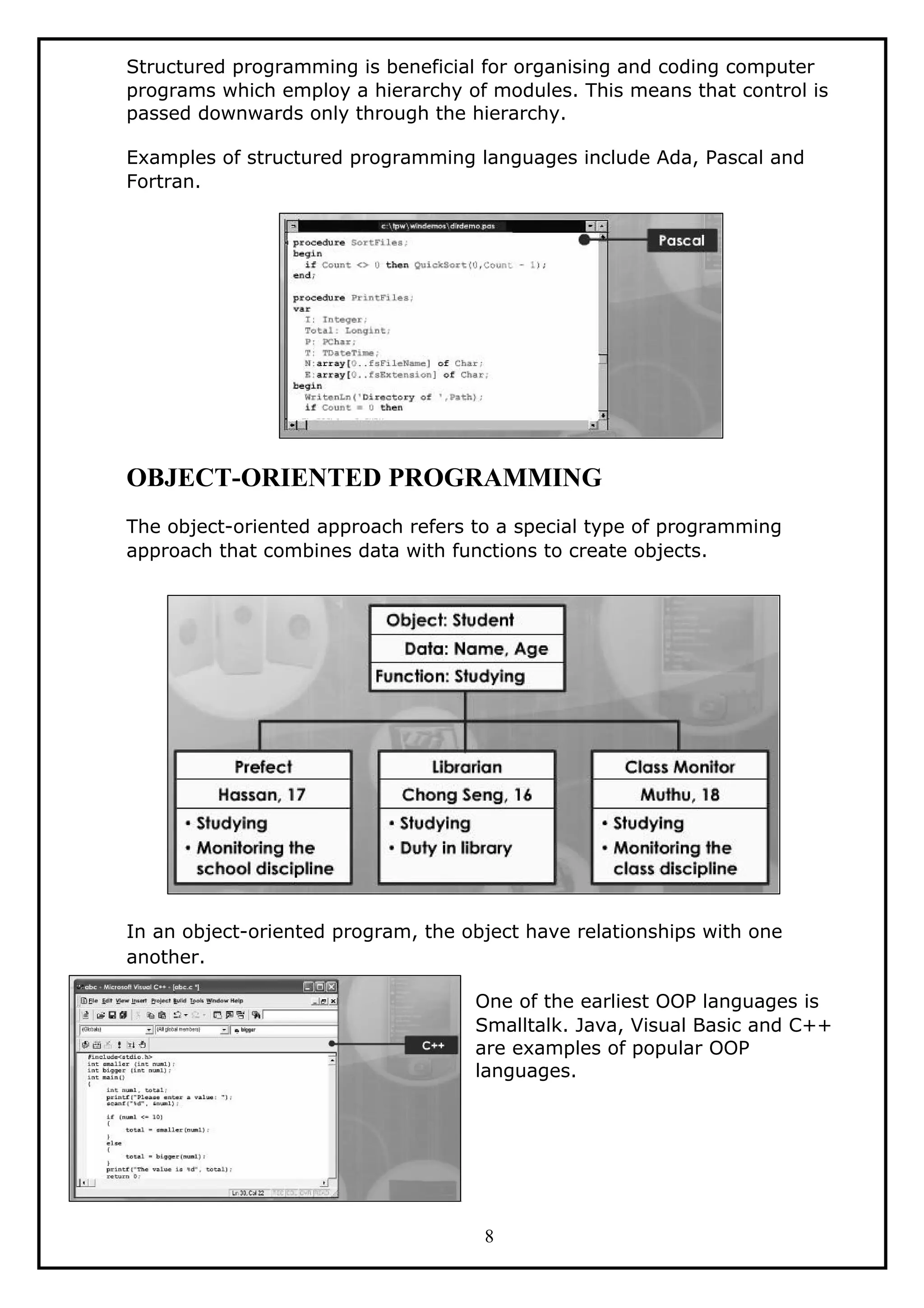 Structured programming is beneficial for organising and coding computer
programs which employ a hierarchy of modules. This means that control is
passed downwards only through the hierarchy.
Examples of structured programming languages include Ada, Pascal and
Fortran.
OBJECT-ORIENTED PROGRAMMING
The object-oriented approach refers to a special type of programming
approach that combines data with functions to create objects.
In an object-oriented program, the object have relationships with one
another.
One of the earliest OOP languages is
Smalltalk. Java, Visual Basic and C++
are examples of popular OOP
languages.
8
 