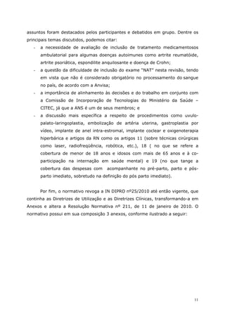 assuntos foram destacados pelos participantes e debatidos em grupo. Dentre os
principais temas discutidos, podemos citar:
   -   a necessidade de avaliação de inclusão de tratamento medicamentosos
       ambulatorial para algumas doenças autoimunes como artrite reumatóide,
       artrite psoriática, espondilite anquilosante e doença de Crohn;
   -   a questão da dificuldade de inclusão do exame “NAT” nesta revisão, tendo
       em vista que não é considerado obrigatório no processamento do sangue
       no país, de acordo com a Anvisa;
   -   a importância de alinhamento às decisões e do trabalho em conjunto com
       a Comissão de Incorporação de Tecnologias do Ministério da Saúde –
       CITEC, já que a ANS é um de seus membros; e
   -   a discussão mais específica a respeito de procedimentos como uvulo-
       palato-laringoplastia, embolização de artéria uterina, gastroplastia por
       vídeo, implante de anel intra-estromal, implante coclear e oxigenoterapia
       hiperbárica e artigos da RN como os artigos 11 (sobre técnicas cirúrgicas
       como laser, radiofreqüência, robótica, etc.), 18 ( no que se refere a
       cobertura de menor de 18 anos e idosos com mais de 65 anos e à co-
       participação na internação em saúde mental) e 19 (no que tange a
       cobertura das despesas com      acompanhante no pré-parto, parto e pós-
       parto imediato, sobretudo na definição do pós parto imediato).


       Por fim, o normativo revoga a IN DIPRO nº25/2010 até então vigente, que
continha as Diretrizes de Utilização e as Diretrizes Clínicas, transformando-a em
Anexos e altera a Resolução Normativa nº 211, de 11 de janeiro de 2010. O
normativo possui em sua composição 3 anexos, conforme ilustrado a seguir:




                                                                               11
 