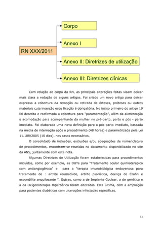 Corpo


                             Anexo I
 RN XXX/2011

                             Anexo II: Diretrizes de utilização


                             Anexo III: Diretrizes clínicas

      Com relação ao corpo da RN, as principais alterações feitas visam deixar
mais clara a redação de alguns artigos. Foi criado um novo artigo para deixar
expressa a cobertura da remoção ou retirada de órteses, próteses ou outros
materiais cuja inserção e/ou fixação é obrigatória. No inciso primeiro do artigo 19
foi descrita e reafirmada a cobertura para “paramentação”, além da alimentação
e acomodação para acompanhante da mulher no pré-parto, parto e pós - parto
imediato. Foi elaborada uma nova definição para o pós-parto imediato, baseada
na média de internação após o procedimento (48 horas) e parametrizada pela Lei
11.108/2005 (10 dias), nos casos necessários.
      O consolidado de inclusões, exclusões e/ou adequações de nomenclatura
de procedimentos, encontram-se reunidas no documento disponibilizado no site
da ANS, juntamente com esta nota.
      Algumas Diretrizes de Utilização foram estabelecidas para procedimentos
incluídos, como por exemplo, as DUTs para “Tratamento ocular quimioterápico
com antiangiogênico” e       para a “terapia imunobiológica endovenosa para
tratamento de : artrite reumatóide, artrite psoriática, doença de Crohn e
espondilite anquilosante ”. Outras, como a de Implante Coclear, a de genética e
a da Oxigenoterapia Hiperbárica foram alteradas. Esta última, com a ampliação
para pacientes diabéticos com ulcerações infectadas específicas.




                                                                                 12
 