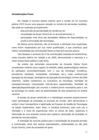 Considerações Finais


       Em relação à consulta pública anterior para a revisão do rol (consulta
pública nº27) houve uma pequena redução no número de demandas recebidas.
Isto pode ser explicado principalmente:
       -    pela previsão de periodicidade de revisão do rol;
       -    consolidação do Grupo Técnico do rol de procedimentos; e
       -    participação mais ativa das Sociedades Médicas de Especialidades no
            auxílio à priorização das tecnologias.
       Os fatores acima descritos, não só tornaram a demanda mais organizada,
como foram responsáveis por sua maior qualificação, o que contribuiu para
melhor consolidação das contribuições feitas na fase pré-consulta pública.
       Vale destacar o aumento do nº de contribuições recebidas de beneficiários,
nesta consulta pública em relação a de 2009, demonstrando o interesse e o
maior acesso desse público a este tema.
       Na análise das demandas provenientes da Consulta Pública foram
considerados critérios como registro na ANVISA, dados epidemiológicos relativos
às   patologias    prevenidas/tratadas    com   o    uso   da   tecnologia   (incidência,
prevalência, letalidade, mortalidade, morbidade, etc.), custo unitário/custo
agregado da tecnologia, abrangência da aplicação da tecnologia (número de CIDs
cobertos), caráter substitutivo ou cumulativo da tecnologia, facilidade de
utilização/manuseio (necessidade mão-de-obra especializada), facilidade da
obtenção/disponibilização dos insumos e matéria-prima necessários para o uso
da tecnologia em saúde, além da disponibilidade de rede assistencial em âmbito
nacional.
       O escopo do grupo constituído e a metodologia proposta proporcionaram
maior participação da sociedade no processo de revisão, além democratizar e
conferir maior transparência e legitimação ao Processo de Gestão de Tecnologias
na Saúde Suplementar. Além disso, a iniciativa promoveu mais uma vez a
interação e a troca de experiências entre os atores do setor, essenciais à
elaboração de uma proposta concisa para posterior apreciação da sociedade no
período da consulta pública.
       A realização da consulta pública para a consolidação da proposta permitiu
a contribuição, tanto dos setores especializados, contemplados ou não pelo
Grupo Técnico, como da sociedade em geral.

                                                                                       13
 