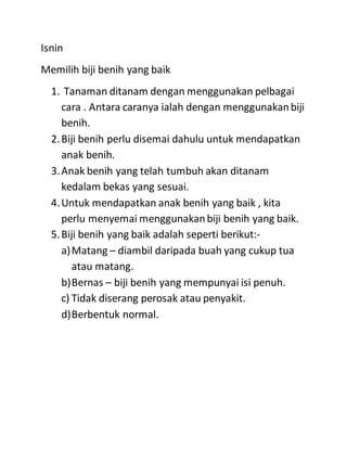 Isnin
Memilih biji benih yang baik
1. Tanaman ditanam dengan menggunakan pelbagai
cara . Antara caranya ialah dengan menggunakanbiji
benih.
2.Biji benih perlu disemai dahulu untuk mendapatkan
anak benih.
3.Anak benih yang telah tumbuh akan ditanam
kedalam bekas yang sesuai.
4.Untuk mendapatkan anak benih yang baik , kita
perlu menyemai menggunakanbiji benih yang baik.
5.Biji benih yang baik adalah seperti berikut:-
a)Matang – diambil daripada buah yang cukup tua
atau matang.
b)Bernas – biji benih yang mempunyai isi penuh.
c) Tidak diserang perosak atau penyakit.
d)Berbentuk normal.
 