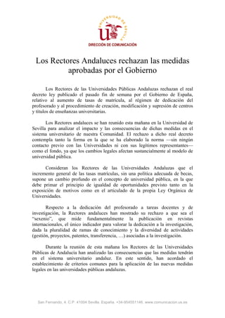 DIRECCIÓN DE COMUNICACIÓN



 Los Rectores Andaluces rechazan las medidas
          aprobadas por el Gobierno

        Los Rectores de las Universidades Públicas Andaluzas rechazan el real
decreto ley publicado el pasado fin de semana por el Gobierno de España,
relativo al aumento de tasas de matrícula, al régimen de dedicación del
profesorado y al procedimiento de creación, modificación y supresión de centros
y títulos de enseñanzas universitarias.

       Los Rectores andaluces se han reunido esta mañana en la Universidad de
Sevilla para analizar el impacto y las consecuencias de dichas medidas en el
sistema universitario de nuestra Comunidad. El rechazo a dicho real decreto
contempla tanto la forma en la que se ha elaborado la norma —sin ningún
contacto previo con las Universidades ni con sus legítimos representantes—
como el fondo, ya que los cambios legales afectan sustancialmente al modelo de
universidad pública.

      Consideran los Rectores de las Universidades Andaluzas que el
incremento general de las tasas matrículas, sin una política adecuada de becas,
supone un cambio profundo en el concepto de universidad pública, en la que
debe primar el principio de igualdad de oportunidades previsto tanto en la
exposición de motivos como en el articulado de la propia Ley Orgánica de
Universidades.

       Respecto a la dedicación del profesorado a tareas docentes y de
investigación, la Rectores andaluces han mostrado su rechazo a que sea el
“sexenio”, que mide fundamentalmente la publicación en revistas
internacionales, el único indicador para valorar la dedicación a la investigación,
dada la pluralidad de ramas de conocimiento y la diversidad de actividades
(gestión, proyectos, patentes, transferencia, …) asociadas a la investigación.

       Durante la reunión de esta mañana los Rectores de las Universidades
Públicas de Andalucía han analizado las consecuencias que las medidas tendrán
en el sistema universitario andaluz. En este sentido, han acordado el
establecimiento de criterios comunes para la aplicación de las nuevas medidas
legales en las universidades públicas andaluzas.




  San Fernando, 4. C.P. 41004 Sevilla. España. +34-954551146. www.comunicacion.us.es
 