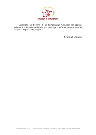 DIRECCIÓN DE COMUNICACIÓN


      Asimismo, los Rectores de las Universidades Andaluzas han decidido
reclamar a la Junta de Andalucía que mantenga el esfuerzo presupuestario en
Educación Superior e Investigación.


                                                               Sevilla, 25 abril 2012




  San Fernando, 4. C.P. 41004 Sevilla. España. +34-954551146. www.comunicacion.us.es
 