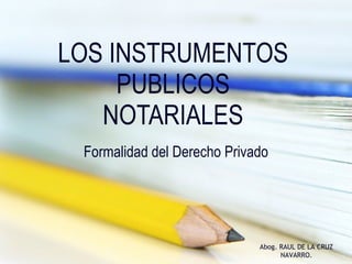 LOS INSTRUMENTOS PUBLICOS NOTARIALES Formalidad del Derecho Privado Abog. RAUL DE LA CRUZ NAVARRO. 