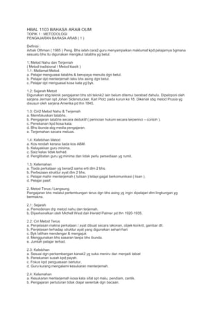 HBAL 1103 BAHASA ARAB OUM
TOPIK 1 : METODOLOGI
PENGAJARAN BAHASA ARAB ( 1 )
Definisi :
Arbak Othman ( 1985 ) Peng. Bhs ialah cara2 guru menyampaikan maklumat kpd pelajarnya bgmana
sesuatu bhs itu digunakan mengikut tatabhs yg betul.
1. Metod Nahu dan Terjemah
( Metod tradisional / Metod klasik )
1.1: Matlamat Metod.
a. Pelajar menguasai tatabhs & berupaya menulis dgn betul.
b. Pelajar dpt menterjemah teks bhs asing dgn betul.
c. Pelajar dpt menguasai kosa kata yg byk.
1.2: Sejarah Metod
Digunakan sbg teknik pengajaran bhs sbl teknik2 lain belum ditemui berabad dahulu. Dipelopori oleh
sarjana Jerman spt Johan Sidenstucker, Karl Plotz pada kurun ke 18. Dikenali sbg metod Prusia yg
disusun oleh sarjana Amerika pd thn 1845.
1.3: Ciri2 Metod Nahu & Terjemah
a. Memfokuskan tatabhs.
b. Pengajaran tatabhs secara deduktif ( perincian hukum secara terperinci – contoh ).
c. Penekanan kpd kosa kata.
d. Bhs ibunda sbg media pengajaran.
e. Terjemahan secara meluas.
1.4: Kelebihan Metod
a. Kos rendah kerana tiada kos ABM.
b. Kelayakkan guru minima.
c. Saiz kelas tidak terhad.
d. Penglibatan guru yg minima dan tidak perlu persediaan yg rumit.
1.5: Kelemahan
a. Tiada perkataan yg benar2 sama erti dlm 2 bhs.
b. Perbezaan struktur ayat dlm 2 bhs.
c. Pelajar mahir menterjemah ( tulisan ) tetapi gagal berkomunikasi ( lisan ).
d. Pelajar pasif.
2. Metod Terus / Langsung.
Pengajaran bhs melalui pertembungan terus dgn bhs asing yg ingin dipelajari dlm lingkungan yg
bermakna.
2.1: Sejarah
a. Pemodenan drp metod nahu dan terjemah.
b. Diperkenalkan oleh Michell West dan Herald Palmer pd thn 1920-1935.
2.2: Ciri Metod Terus
a. Penjelasan makna perkataan / ayat dibuat secara lakonan, objek konkrit, gambar dll.
b. Penjelasan terhadap struktur ayat yang digunakan sehari-hari
c. Byk latihan mendengar & mengajuk
d. Menggunakan bhs sasaran tanpa bhs ibunda.
e. Jumlah pelajar terhad.
2.3: Kelebihan
a. Sesuai dgn perkembangan kanak2 yg suka meniru dan menjadi tabiat
b. Penekanan susah kpd payah.
c. Fokus kpd penguasaan bertutur.
d. Guru kurang mengalami kesukaran menterjemah.
2.4: Kelemahan
a. Kesukaran menterjemah kosa kata sifat spt malu, pendiam, cantik.
b. Pengajaran pertuturan tidak diajar serentak dgn bacaan.
 