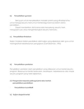 b) Penyelidikan gunaan
· Bertujuan untuk menyelesaikan masalah praktis yang dihadapi atau
untuk menguji sesuatu teori untuk menilai kegunaannya dalam arena
pendidikan.
· Dapat memberikan data sama ada menyokong sesuatu teori,
mengubah suai, atau mengembangkan sesuatu teori baru.
c) Penyelidikan tindakan
Kajian tindakan dalam pendidikan ialah kajian yang dijalankan oleh guru untuk
meningkatkan keberkesanan pengajaran (Carl Glickman, 1992)
d) Penyelidikan penilaian
Penyelidikan penilaian ialah penyelidikan yang dilakukan untuk menilai sesuatu
program. Biasanya ia menilai kesesuaian, kecekapan, keberkesanan dan impak
sesuatu program yang telah dijalankan.
2.2 Pengenalan kepada pelbagai jenis reka bentuk
penyelidikan pendidikan
· Penyelidikan kuantitatif
a) Kajian eksperimental
 