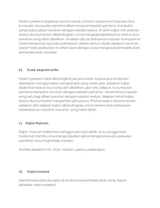 Peserta-peserta diagihkan secara rawak (random assignment)kepada dua
kumpulan. Kumpulan pertama diberi rawatan kaedah pertama. Kumpulan
yang kedua diberi rawatan dengan kaedah kedua. Di akhir kajian min prestasi
kedua-dua kumpulan dibandingkan untuk mengkaji keberkesanan kedua-dua
rawatan yang telah diberikan. Andaian dibuat bahawa kumpulan-kumpulan ini
tidak mempunyai apa-apa perbezaan dalam semua aspek sebelum rawatan. .
Syarat tiada perbezaan ini ditentukan dengan cara mengawal pembolehubah-
pembolehubah kawalan
b) Kuasi-eksperimental
Peserta-peserta tidak dibahagikan secara rawak. Kedua-dua kumpulan
diasingkan menggunakan pengasingan yang sedia ada. Sebelum kajian
dijalankan kedua-dua kumpulan diberikan ujian pra. Selepas itu kumpulan
pertama menjalani rawatan dengan kaedah pertama , sementara kumpulan
yang satu lagi diberi rawatan dengan kaedah kedua. Selepas tamat kajian
kedua-dua kumpulan mengambil ujian pasca. Prestasi kedua-dua kumpulan
sebelum dan selepas kajian dibandingkan untuk menentukan perbezaan
keberkesanan rawatan-rawatan yang telah diberi.
c) Kajian tinjauan
Kajian tinjauan melibatkan penggunaan soal selidik atau penggunaan
maklumat statistik untuk mengumpulkan data mengenai sesuatu populasi,
pemikiran atau tingkahlaku mereka.
Statistik deskriptif: min, mod, median, peratus, kekerapan
d) Kajian korelasi
Menentukan perhubungan di antara dua pembolehubah yang dapat
diberikan nilai numerikal
 