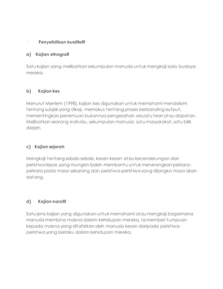· Penyelidikan kualitatif
a) Kajian etnografi
Satu kajian yang melibatkan sekumpulan manusia untuk mengkaji sosio budaya
mereka.
b) Kajian kes
Menurut Merriem (1998), kajian kes digunakan untuk memahami mendalam
tentang subjek yang dikaji, memokus tentang proses berbanding output,
mementingkan penemuan bukannya pengesahan sesuatu teori atau dapatan.
Melibatkan seorang individu, sekumpulan manusia, satu masyarakat, satu bilik
darjah.
c) Kajian sejarah
Mengkaji tentang sebab-sebab, kesan-kesan atau kecenderungan dari
peristiwa lepas yang mungkin boleh membantu untuk menerangkan perkara-
perkara pada masa sekarang dan peristiwa-peristiwa yang dijangka masa akan
datang.
d) Kajian naratif
Satu jenis kajian yang digunakan untuk memahami atau mengkaji bagaimana
manusia membina makna dalam kehidupan mereka. Ia memberi tumpuan
kepada makna yang ditafsirkan oleh manusia kesan daripada peristiwa-
peristiwa yang berlaku dalam kehidupan mereka.
 