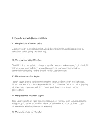 3. Prosedur penyelidikan pendidikan
3.1 Menyatakan masalah kajian
Masalah kajian merupakan istilah yang digunakan merujuk kepada isu atau
persoalan pokok yang kita akan kaji.
3.2 Menetapkan objektif kajian
Objektif kajian menyatakan dengan spesifik perkara-perkara yang ingin diselidiki
dalam sesuatu penyelidikan yang dijalankan. Ia juga menggambarkan
pembolehubah yang terlibat dalam sesuatu penyelidikan.
3.3 Membentuk soalan kajian
Soalan kajian dibina berdasarkan objektif kajian. Soalan kajian mestilah jelas,
tepat dan berfokus. Soalan kajian membantu penyelidik memberi halatuju yang
jelas kepada proses penyelidikan dan meudahkannya menulis laporan
penyelidikan
3.4 Menghasilkan hipotesis kajian
Bagi kajian kuantitatif hipotesis digunakan untuk menentukan samada sesuatu
yang dikaji itu benar atau salah, rawatan berjaya atau tidak dsbnya. (Kajian
Experimental, kuasi-experimental, korelasi)
3.5 Melakukan tinjauan literatur
 