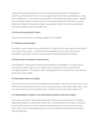 Tinjauan literatur diperlukan untuk membolehkan penyelidik mengetahui
senario, perkembangan dan isu-isu yang berkaitan dengan penyelidikan yang
akan dijalankan. Ia membantu penyelidik menyatakan masalah kajian, objektif
dan persoalan kajian. Seterusnya teori-teori yang berkaitan dengan isu yang
dikaji dan dapatan-dapatan kajian yang lepas boleh membantu penyelidik
membincangkan dapatan kajiannya.
3.6 Merancang kaedah kajian
Menentukan instrumen, prosedur pelaksanaan kajian
3.7 Mereka bentuk kajian
Penyelidik perlu menentukan pendekatan kualitatif atau pendekan kuantatitaif
yang akan digunakan. Apakah jenis penyelidikan yang akan digunakan.
Penyelidik juga perlu menentukan apakah teknik pengumpulan data.
3.8 Menentukan prosedur persampelan
Persampelan merupakan aspek penting dalam penyelidikan. Sampel yang
betul perlu dipilih bagi sesuatu kajian supaya dapatan dari sampel boleh
menggambarkan ciri populasi atau menggambarkan sesuatu kes atau sesuatu
fenomena yang dikaji
3.9 Membina instrumen kajian
Instrumen ialah alat untuk membolehkan penyelidik membuat pengukuran atau
membuat pengumpulan data. Instrumen yang sedia ada boleh digunakan. Jika
instrumen belum ada penyelidik perlu membina instrumen yang diperlukan
3.10 Menyatakan kesahan dan kebolehpercayaan instrumen kajian
Instrumen yang akan digunakan perlulah ditentukan kesahannya. Terdapat
beberapa kesahan yang perlu ditentukan, iaitu kesahan kandungan, kesahan
konstruk dan kesahan muka. Seterusnya kebolehpercayaan instrumen juga
perlu ditentukan. Kebolehpercayaan merujuk kepada ketekalan (konsistensi)
alat pengukuran
 