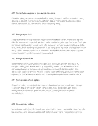 3.11 Menentukan prosedur pengumpulan data
Prosedur pengumpulan data perlu dirancang dengan teliti supaya data yang
dikumpul adalah mencukupi, tepat dan dapat menggambarkan dengan
benar persoalan, isu, fenomena atau kes yang dikaji.
3.12 Mengumpul data
Selepas membentuk persoalan kajian atau hipotesis kajian, maka data perlu
dikutip. Maklumat dapat diperolehi daripada berbagai-bagai sumber. Terdapat
berbagai strategi dan teknik yang kita gunakan untuk mengumpul data-data
atau maklumat dalam penyelidikan. Apa yang penting ialah strategi dan teknik
yang dipilih mempunyai ciri-ciri kredibiliti, keobjektifan, kebolehanpercayaan,
keesahan dan kebolehan untuk generalisasi.
3.13 Menganalisis data
Dalam langkah ini, penyelidik menganalisis data yang telah dikumpul itu
dengan menggunakan kaedah yang paling sesuai untuk membuktikan
persoalan kajian atau hipotesis yang dibentuk dapat disokong dan dan
dibuktikan kebenarannya. Analisis secara kualitatif dan juga kuantitatif dapat
dijalankan untuk menentukan sama ada objektif kajian dicapai atau tidak.
3.14 Membincang hasil kajian
Dapatan kajian haruslah dibincangkan, berdasarkan perbandingan dengan
teori dan dapatan kajian-kajian yang lepas. Hasil perbincangan akan
menghasilkan rumusan, penambahbaikan,cadangan dan Implikasi
penyelidikan.
3.15 Melaporkan kajian
Setelah data diterjemah dan dibuat kesimpulan maka penyelidik perlu menulis
laporan tentang apa yang didapati dalam kajian yang telah dilakukannya.
 