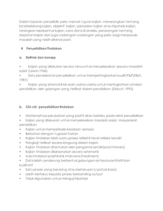 Dalam laporan penyelidik perlu menulis tujuan kajian, menerangkan tentang
latarbelakang kajian, objektif kajian, persoalan kajian atau hipotesis kajian,
terangkan rekabentuk kajian, cara data di analisis, penerangan tentang
dapatan kajian dan juga cadangan-cadangan yang perlu bagi menjawab
masalah yang telah dikenal pasti.
4 Penyelidikan Tindakan
a. Definisi dan konsep
• Kajian yang dilakukan secara terus untuk menyelesaikan sesuatu masalah
sosial (Lewin,1946)
• Satu pendekatan penyelidikan untuk mempertingkatkan kualiti P&P(Elliot,
1981)
• Kajian yang sistematik ke arah usaha-usaha untuk meningkatkan amalan
pendidikan oleh golongan yang terlibat dalam pendidikan (Ebbutt, 1995)
b. Ciri-ciri penyelidikan tindakan
• Matlamatnya perubahan yang positif akan berlaku pada akhir penyelidikan
• Kajian yang dilakukan untuk menyelesaikan masalah sosial, masyarakat,
pendidikan
• Kajian untuk memperbaiki keadaan semasa
• Berkaitan dengan tugasan harian
• Kajian tindakan ialah suatu proses reflektif inkuiri refleksi kendiri
• Pengkaji terlibat secara langsung dalam kajian
• Kajian tindakan ditentukan oleh pengamal sendiri(practitioners)
• Kajian tindakan dilaksanakan secara sistematik
• Ada tindakan praktikal & intervensi (treatment)
• Data lebih cenderung berbentuk gabungan antara kuantitatif dan
kualitatif
• Satu proses yang berulang atau berterusan (cyclical basis)
• Lebih berfokus kepada proses berbanding output
• Tidak digunakan untuk menguji hipotesis
 