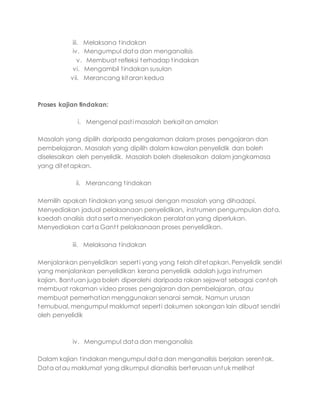 iii. Melaksana tindakan
iv. Mengumpul data dan menganalisis
v. Membuat refleksi terhadap tindakan
vi. Mengambil tindakan susulan
vii. Merancang kitaran kedua
Proses kajian tindakan:
i. Mengenal pasti masalah berkaitan amalan
Masalah yang dipilih daripada pengalaman dalam proses pengajaran dan
pembelajaran. Masalah yang dipilih dalam kawalan penyelidik dan boleh
diselesaikan oleh penyelidik. Masalah boleh diselesaikan dalam jangkamasa
yang ditetapkan.
ii. Merancang tindakan
Memilih apakah tindakan yang sesuai dengan masalah yang dihadapi.
Menyediakan jadual pelaksanaan penyelidikan, instrumen pengumpulan data,
kaedah analisis data serta menyediakan peralatan yang diperlukan.
Menyediakan carta Gantt pelaksanaan proses penyelidikan.
iii. Melaksana tindakan
Menjalankan penyelidikan seperti yang yang telah ditetapkan. Penyelidik sendiri
yang menjalankan penyelidikan kerana penyelidik adalah juga instrumen
kajian. Bantuan juga boleh diperolehi daripada rakan sejawat sebagai contoh
membuat rakaman video proses pengajaran dan pembelajaran, atau
membuat pemerhatian menggunakan senarai semak. Namun urusan
temubual, mengumpul maklumat seperti dokumen sokongan lain dibuat sendiri
oleh penyelidik
iv. Mengumpul data dan menganalisis
Dalam kajian tindakan mengumpul data dan menganalisis berjalan serentak.
Data atau maklumat yang dikumpul dianalisis berterusan untuk melihat
 