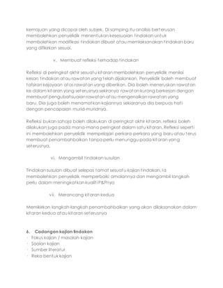 kemajuan yang dicapai oleh subjek. Di samping itu analisis berterusan
membolehkan penyelidik menentukan kesesuaian tindakan untuk
membolehkan modifikasi tindakan dibuat atau memlaksanakan tindakan baru
yang difikirkan sesuai.
v. Membuat refleksi terhadap tindakan
Refleksi di peringkat akhir sesuatu kitaran membolehkan penyelidik menilai
kesan tindakan atau rawatan yang telah dijalankan. Penyelidik boleh membuat
tafsiran kejayaan atas rawatan yang diberikan. Dia boleh meneruskan rawatan
ke dalam kitaran yang seterusnya sekiranya rawatan kurang berkesan dengan
membuat pengubahsuaian rawatan atau mengenalkan rawatan yang
baru. Dia juga boleh menamatkan kajiannya sekiaranya dia berpuas hati
dengan pencapaian murid-muridnya.
Refleksi bukan sahaja boleh dilakukan di peringkat akhir kitaran, refleksi boleh
dilakukan juga pada mana-mana peringkat dalam satu kitaran. Refleksi seperti
ini membolehkan penyelidik mempelajari perkara-perkara yang baru atau terus
membuat penambahbaikan tanpa perlu menunggu pada kitaran yang
seterusnya.
vi. Mengambil tindakan susulan
Tindakan susulan dibuat selepas tamat sesuatu kajian tindakan. Ia
membolehkan penyelidik memperbaiki amalannya dan mengambil langkah
perlu dalam meningkatkan kualiti P&Pnya
vii. Merancang kitaran kedua
Memikirkan langkah-langkah penambahbaikan yang akan dilaksanakan dalam
kitaran kedua atau kitaran seterusnya
6. Cadangan kajian tindakan
· Fokus kajian / masalah kajian
· Soalan kajian
· Sumber literatur
· Reka bentuk kajian
 